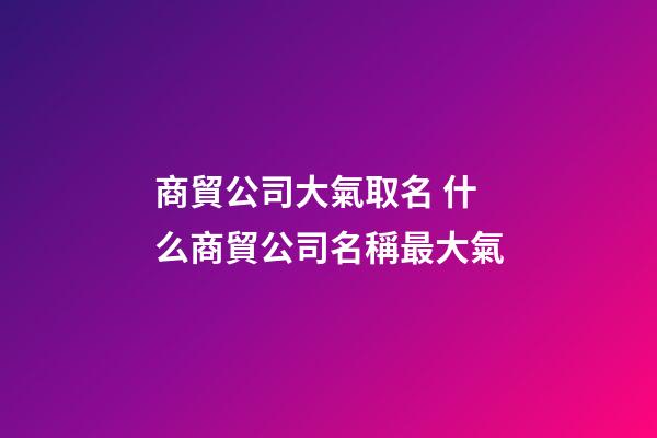 商貿公司大氣取名 什么商貿公司名稱最大氣-第1張-公司起名-玄機派